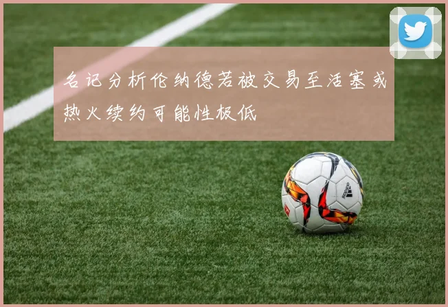 名记分析伦纳德若被交易至活塞或热火续约可能性极低