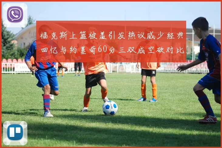 福克斯上篮被盖引发热议威少经典回忆与约基奇60分三双成空砍对比