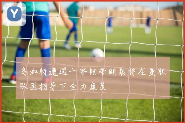 乌加特遭遇十字韧带断裂将在曼联队医指导下全力康复