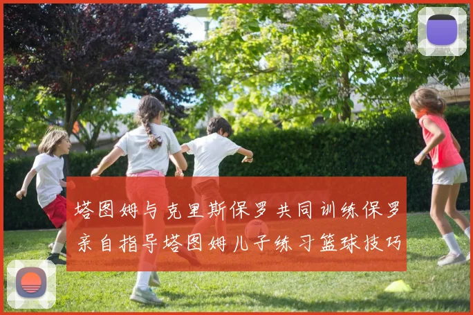 塔图姆与克里斯保罗共同训练保罗亲自指导塔图姆儿子练习篮球技巧