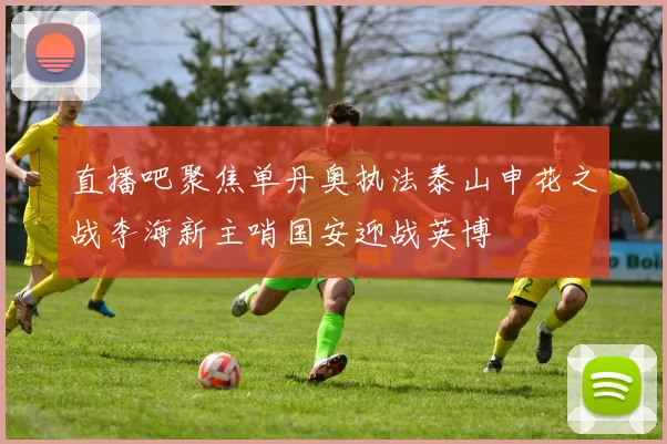 直播吧聚焦单丹奥执法泰山申花之战李海新主哨国安迎战英博