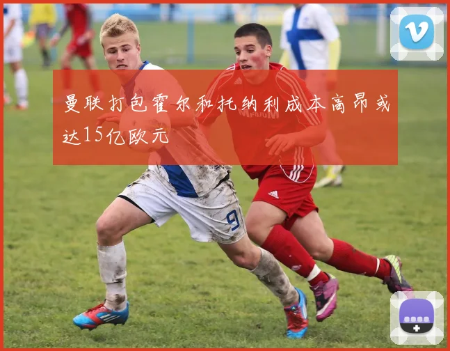 曼联打包霍尔和托纳利成本高昂或达15亿欧元