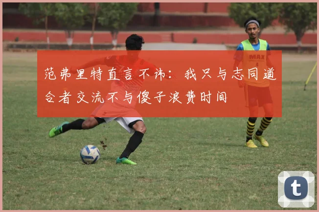 范弗里特直言不讳：我只与志同道合者交流不与傻子浪费时间