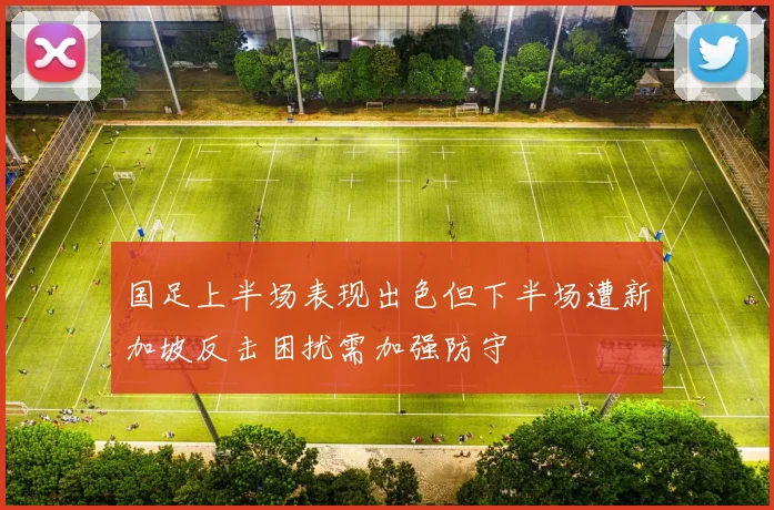 国足上半场表现出色但下半场遭新加坡反击困扰需加强防守