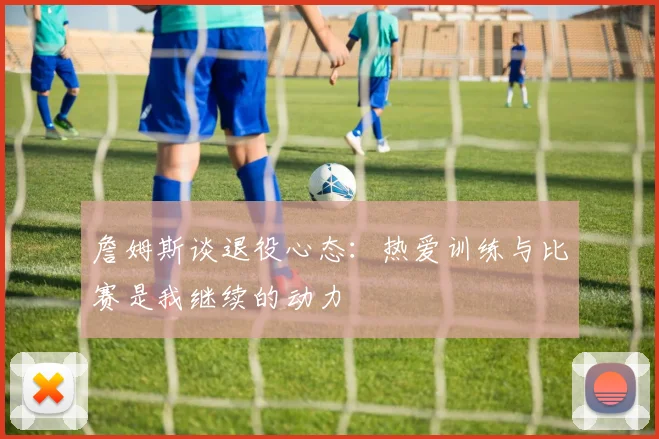 詹姆斯谈退役心态：热爱训练与比赛是我继续的动力