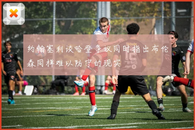 约翰塞利谈哈登争议同时指出布伦森同样难以防守的现实