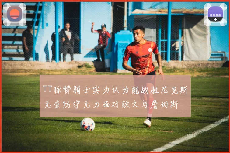 TT称赞骑士实力认为能战胜尼克斯无奈防守无力面对欧文与詹姆斯