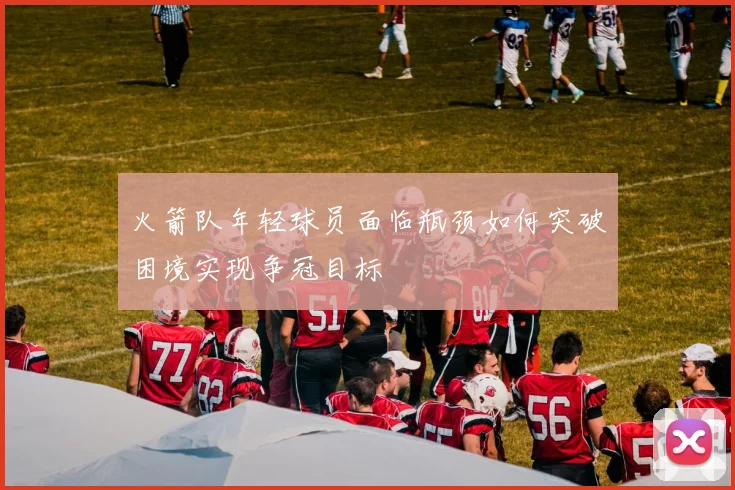 火箭队年轻球员面临瓶颈如何突破困境实现争冠目标