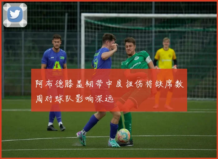 阿布德膝盖韧带中度扭伤将缺席数周对球队影响深远