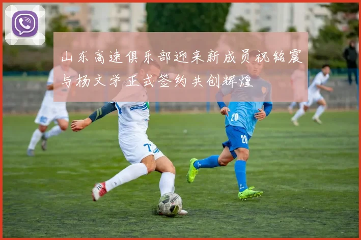 山东高速俱乐部迎来新成员祝铭震与杨文学正式签约共创辉煌